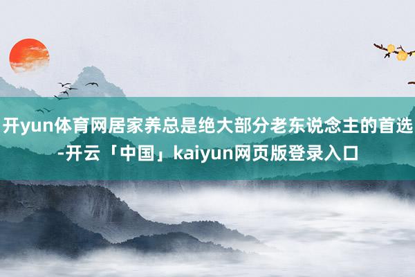 开yun体育网居家养总是绝大部分老东说念主的首选-开云「中国