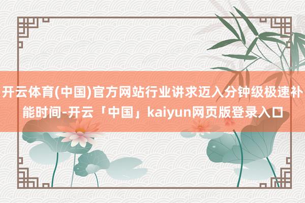 开云体育(中国)官方网站行业讲求迈入分钟级极速补能时间-开云