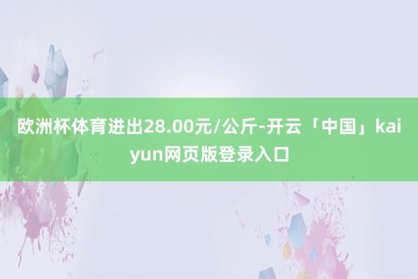 欧洲杯体育进出28.00元/公斤-开云「中国」kaiyun网