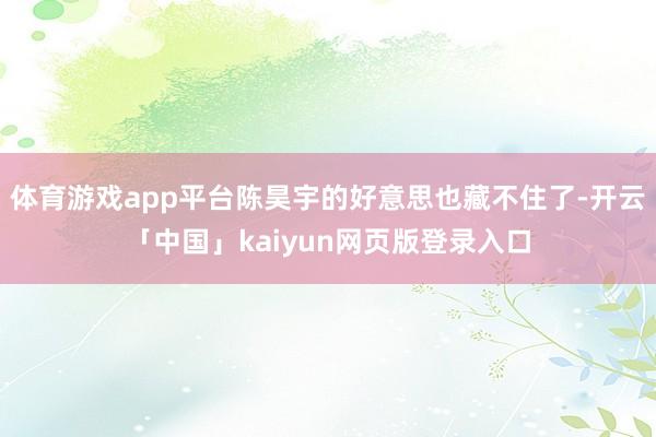 体育游戏app平台陈昊宇的好意思也藏不住了-开云「中国」kaiyun网页版登录入口