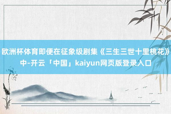 欧洲杯体育即便在征象级剧集《三生三世十里桃花》中-开云「中国」kaiyun网页版登录入口