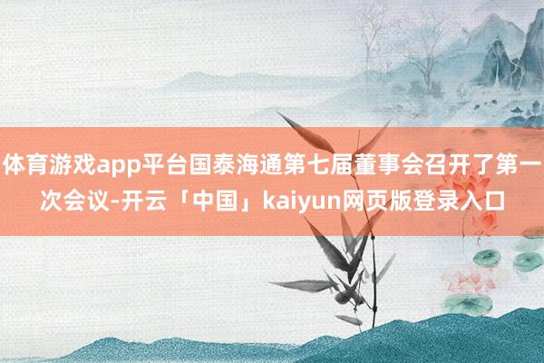 体育游戏app平台国泰海通第七届董事会召开了第一次会议-开云「中国」kaiyun网页版登录入口