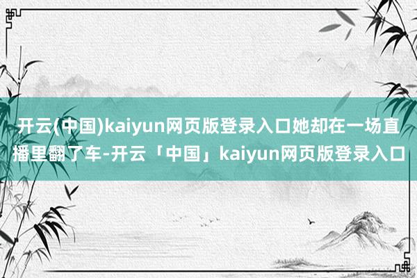 开云(中国)kaiyun网页版登录入口她却在一场直播里翻了车-开云「中国」kaiyun网页版登录入口