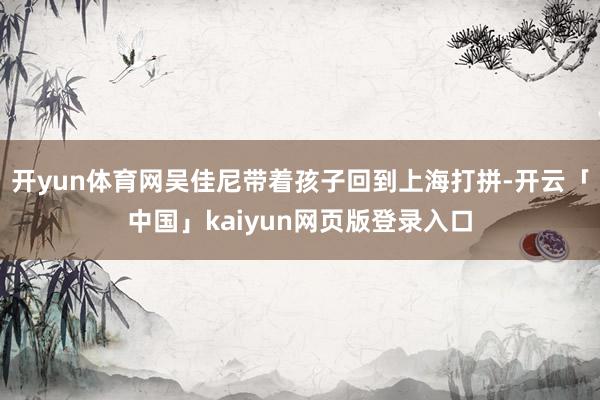 开yun体育网吴佳尼带着孩子回到上海打拼-开云「中国」kaiyun网页版登录入口
