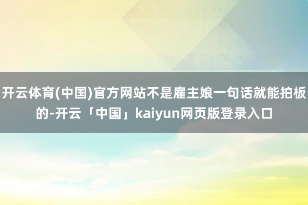 开云体育(中国)官方网站不是雇主娘一句话就能拍板的-开云「中国」kaiyun网页版登录入口