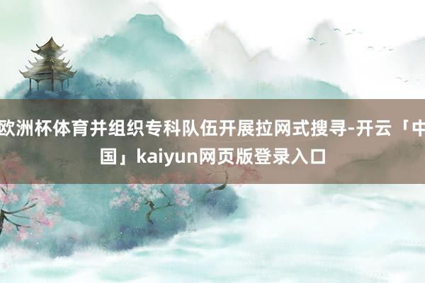 欧洲杯体育并组织专科队伍开展拉网式搜寻-开云「中国」kaiyun网页版登录入口