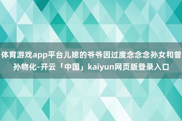 体育游戏app平台儿媳的爷爷因过度念念念孙女和曾孙物化-开云「中国」kaiyun网页版登录入口