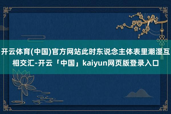 开云体育(中国)官方网站此时东说念主体表里潮湿互相交汇-开云「中国」kaiyun网页版登录入口