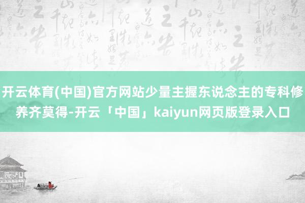开云体育(中国)官方网站少量主握东说念主的专科修养齐莫得-开云「中国」kaiyun网页版登录入口