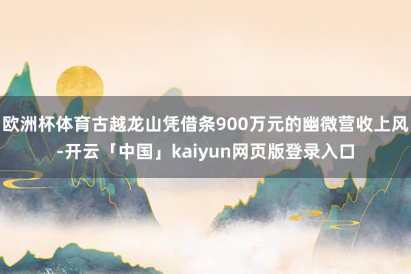 欧洲杯体育古越龙山凭借条900万元的幽微营收上风-开云「中国」kaiyun网页版登录入口