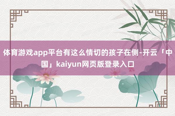 体育游戏app平台有这么情切的孩子在侧-开云「中国」kaiyun网页版登录入口