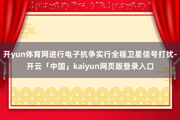 开yun体育网进行电子抗争实行全程卫星信号打扰-开云「中国」kaiyun网页版登录入口