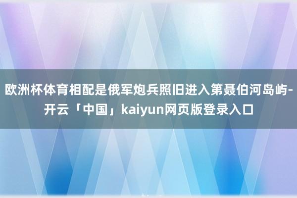 欧洲杯体育相配是俄军炮兵照旧进入第聂伯河岛屿-开云「中国」kaiyun网页版登录入口