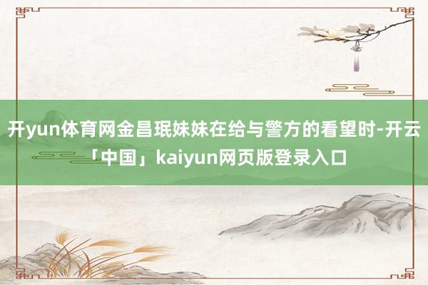 开yun体育网金昌珉妹妹在给与警方的看望时-开云「中国」ka