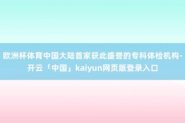 欧洲杯体育中国大陆首家获此盛誉的专科体检机构-开云「中国」k