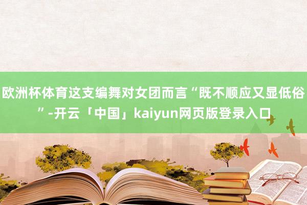 欧洲杯体育这支编舞对女团而言“既不顺应又显低俗”-开云「中国