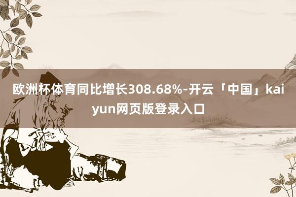 欧洲杯体育同比增长308.68%-开云「中国」kaiyun网页版登录入口