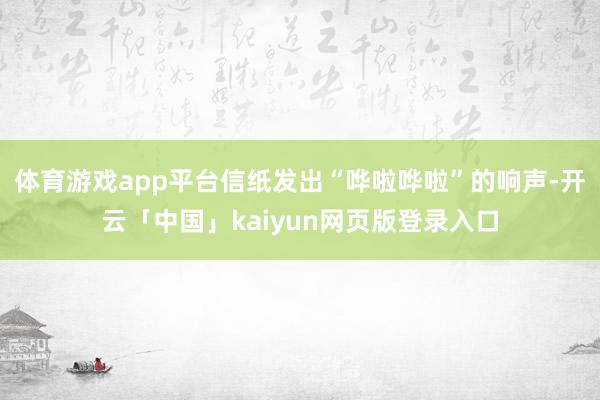 体育游戏app平台信纸发出“哗啦哗啦”的响声-开云「中国」k