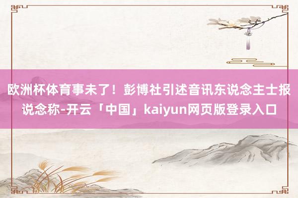 欧洲杯体育事未了！　　彭博社引述音讯东说念主士报说念称-开云