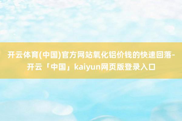 开云体育(中国)官方网站　　氧化铝价钱的快速回落-开云「中国
