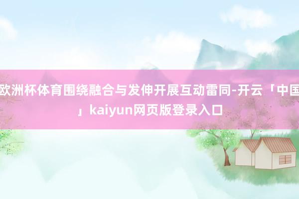 欧洲杯体育围绕融合与发伸开展互动雷同-开云「中国」kaiyu