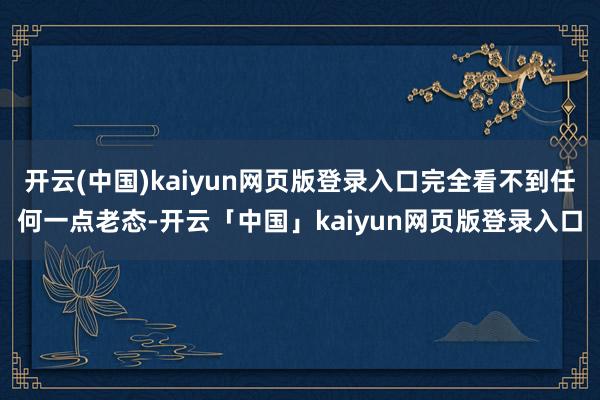 开云(中国)kaiyun网页版登录入口完全看不到任何一点老态