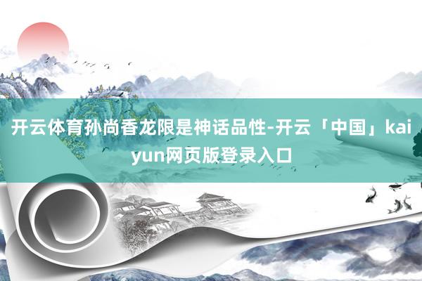 开云体育孙尚香龙限是神话品性-开云「中国」kaiyun网页版登录入口