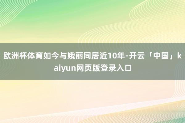 欧洲杯体育如今与娥丽同居近10年-开云「中国」kaiyun网