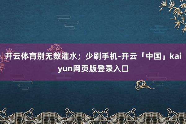 开云体育别无数灌水；少刷手机-开云「中国」kaiyun网页版