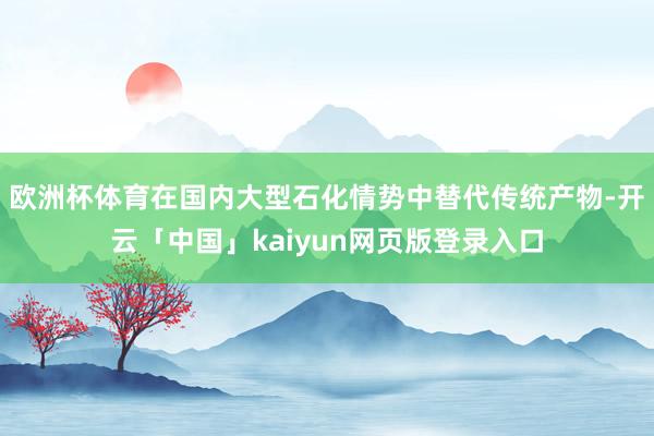 欧洲杯体育在国内大型石化情势中替代传统产物-开云「中国」ka