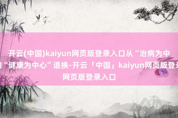 开云(中国)kaiyun网页版登录入口从“治病为中心”向“健