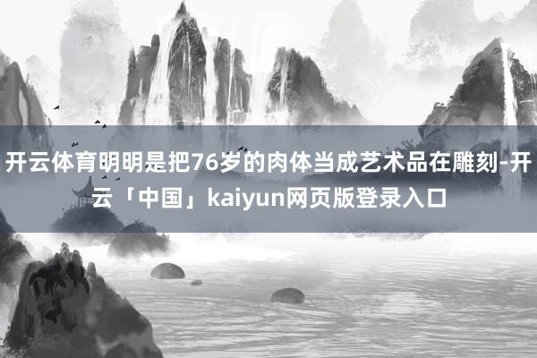 开云体育明明是把76岁的肉体当成艺术品在雕刻-开云「中国」k