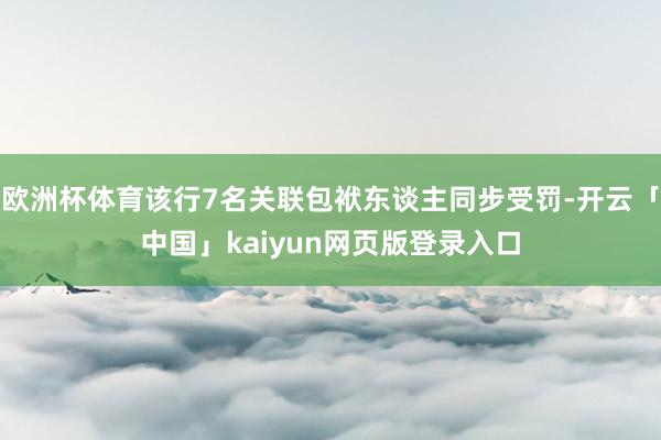 欧洲杯体育该行7名关联包袱东谈主同步受罚-开云「中国」kai