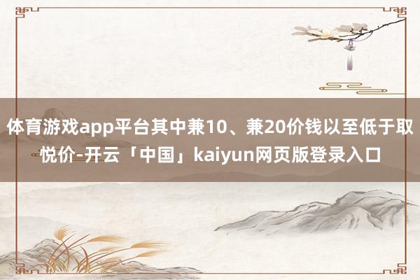 体育游戏app平台其中兼10、兼20价钱以至低于取悦价-开云