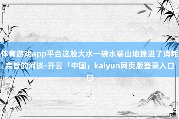 体育游戏app平台这股大水一碗水端山地撞进了消耗宗旨的河谈-