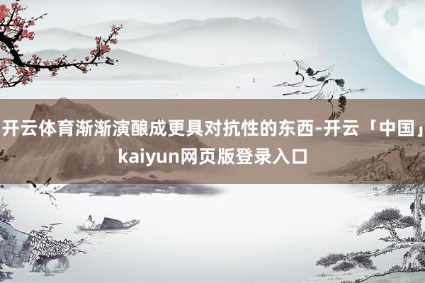 开云体育渐渐演酿成更具对抗性的东西-开云「中国」kaiyun