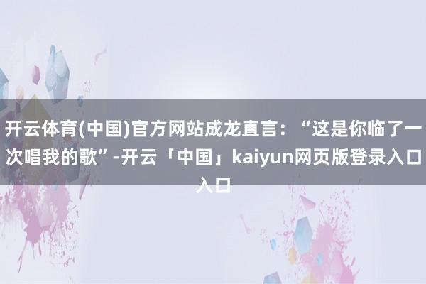 开云体育(中国)官方网站成龙直言：“这是你临了一次唱我的歌”