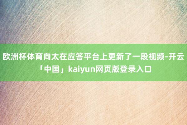 欧洲杯体育向太在应答平台上更新了一段视频-开云「中国」kai