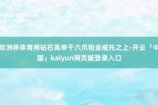 欧洲杯体育将钻石高举于六爪铂金戒托之上-开云「中国」kaiy