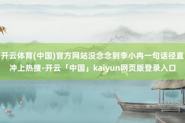开云体育(中国)官方网站没念念到李小冉一句话径直冲上热搜-开云「中国」kaiyun网页版登录入口