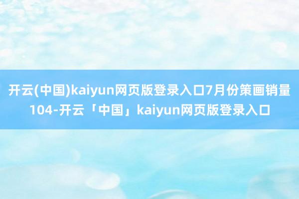 开云(中国)kaiyun网页版登录入口7月份策画销量104-开云「中国」kaiyun网页版登录入口