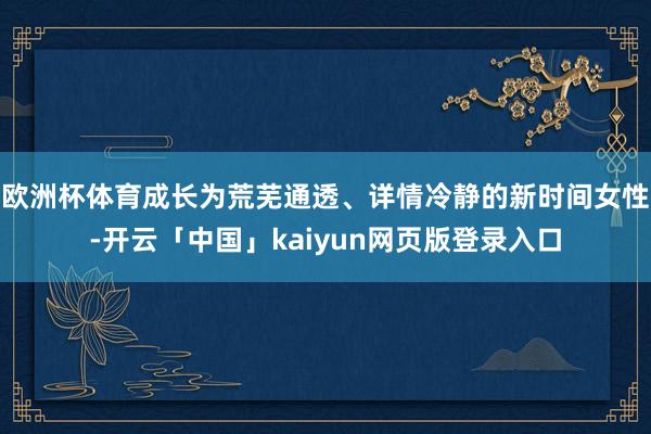 欧洲杯体育成长为荒芜通透、详情冷静的新时间女性-开云「中国」