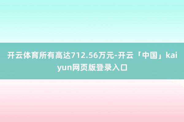 开云体育所有高达712.56万元-开云「中国」kaiyun网