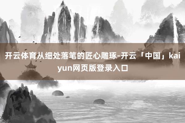开云体育从细处落笔的匠心雕琢-开云「中国」kaiyun网页版