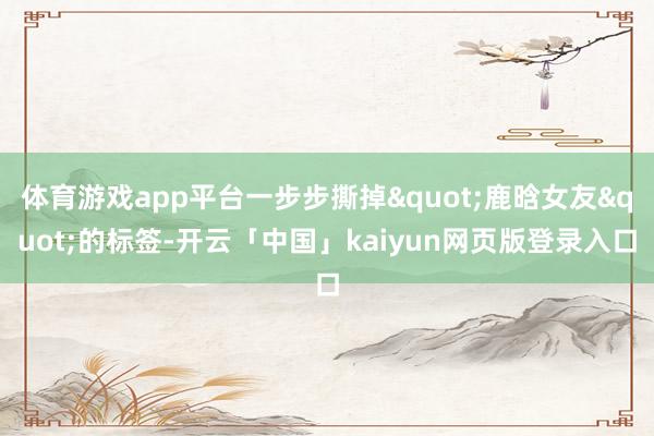 体育游戏app平台一步步撕掉"鹿晗女友"的标签-开云「中国」kaiyun网页版登录入口