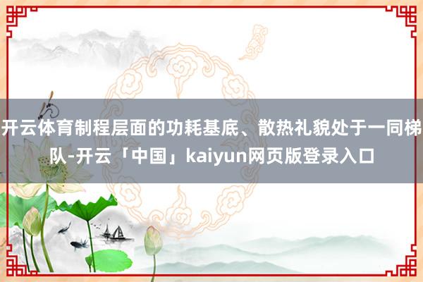 开云体育制程层面的功耗基底、散热礼貌处于一同梯队-开云「中国