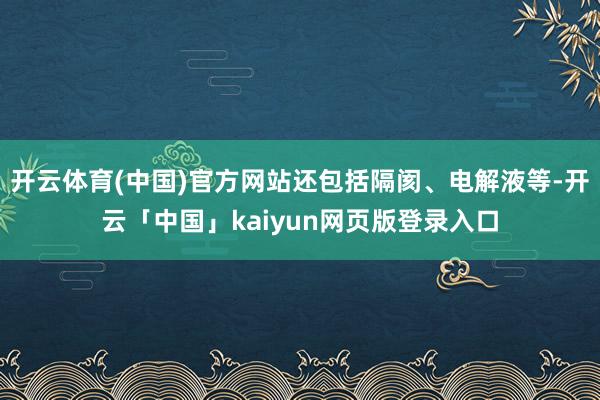 开云体育(中国)官方网站还包括隔阂、电解液等-开云「中国」k