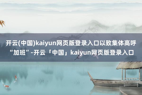 开云(中国)kaiyun网页版登录入口以致集体高呼“加班”-