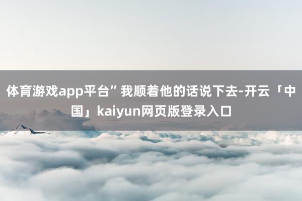 体育游戏app平台”我顺着他的话说下去-开云「中国」kaiy
