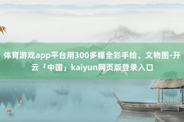 体育游戏app平台用300多幅全彩手绘、文物图-开云「中国」